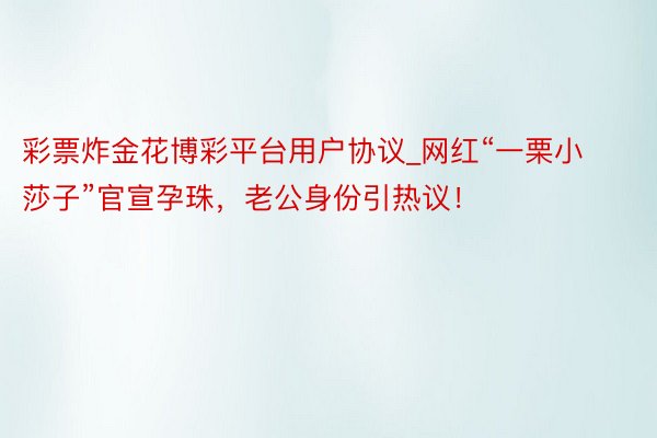 彩票炸金花博彩平台用户协议_网红“一栗小莎子”官宣孕珠，老公身份引热议！