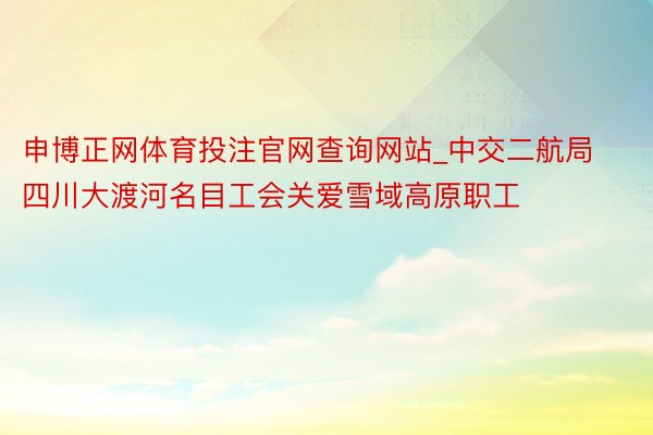 申博正网体育投注官网查询网站_中交二航局四川大渡河名目工会关爱雪域高原职工