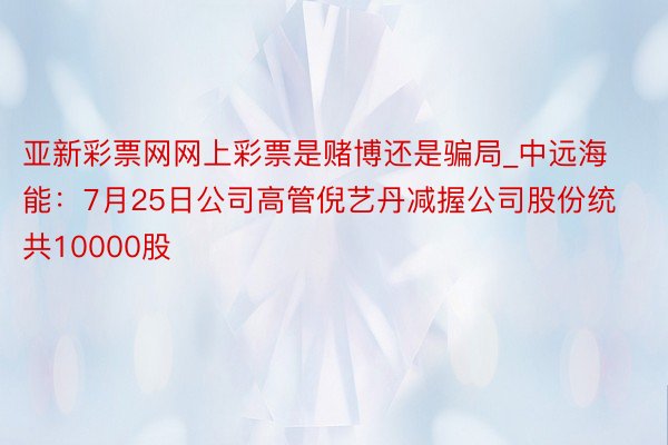 亚新彩票网网上彩票是赌博还是骗局_中远海能：7月25日公司高管倪艺丹减握公司股份统共10000股