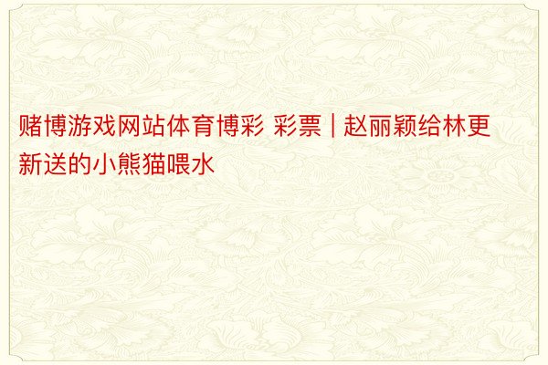 赌博游戏网站体育博彩 彩票 | 赵丽颖给林更新送的小熊猫喂水