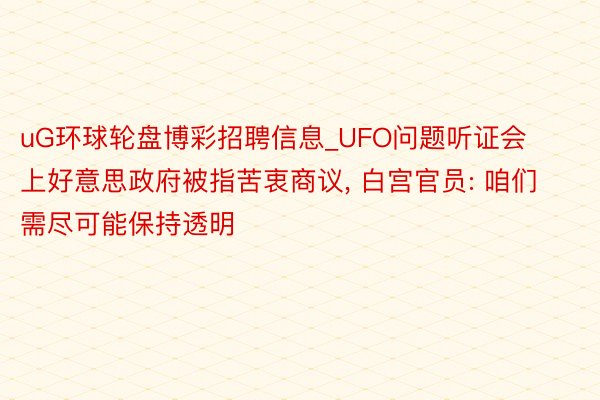 uG环球轮盘博彩招聘信息_UFO问题听证会上好意思政府被指苦衷商议, 白宫官员: 咱们需尽可能保持透明
