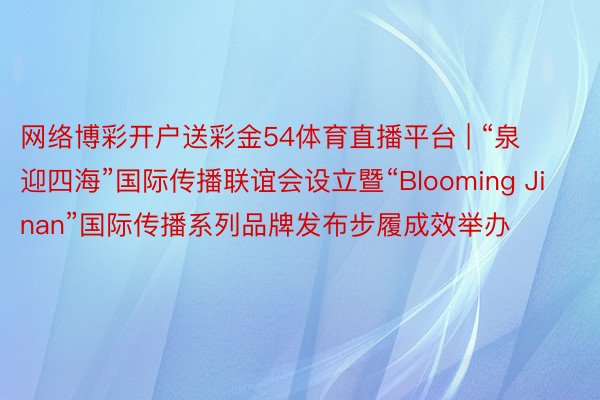 网络博彩开户送彩金54体育直播平台 | “泉迎四海”国际传播联谊会设立暨“Blooming Jinan”国际传播系列品牌发布步履成效举办