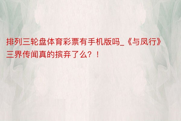 排列三轮盘体育彩票有手机版吗_《与凤行》三界传闻真的摈弃了么？！