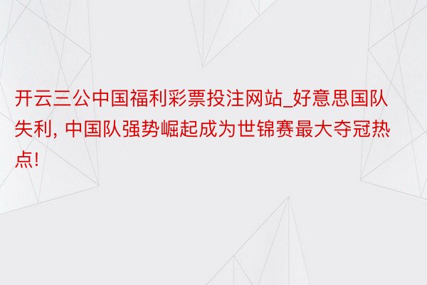 开云三公中国福利彩票投注网站_好意思国队失利, 中国队强势崛起成为世锦赛最大夺冠热点!
