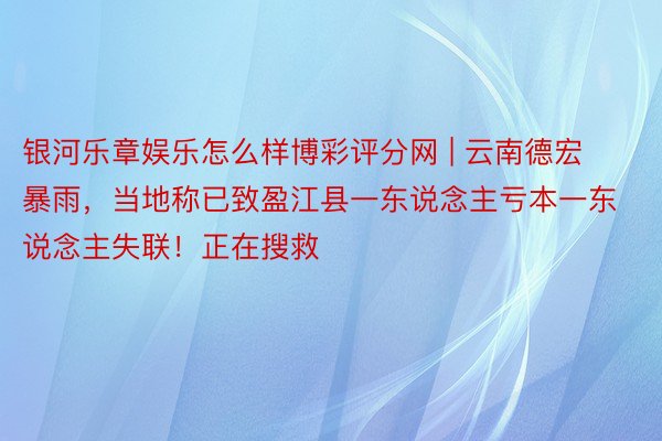 银河乐章娱乐怎么样博彩评分网 | 云南德宏暴雨，当地称已致盈江县一东说念主亏本一东说念主失联！正在搜救