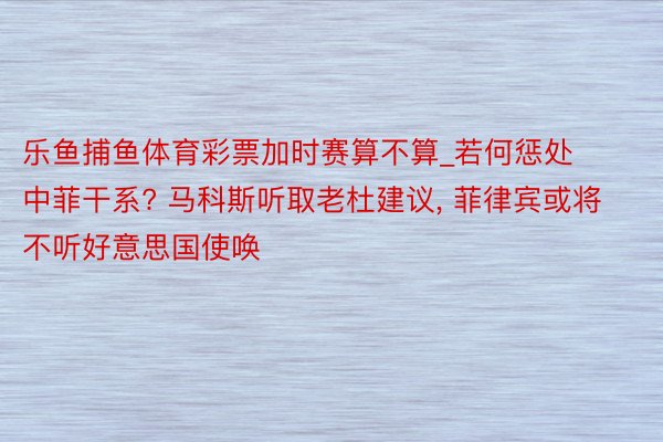 乐鱼捕鱼体育彩票加时赛算不算_若何惩处中菲干系? 马科斯听取老杜建议， 菲律宾或将不听好意思国使唤