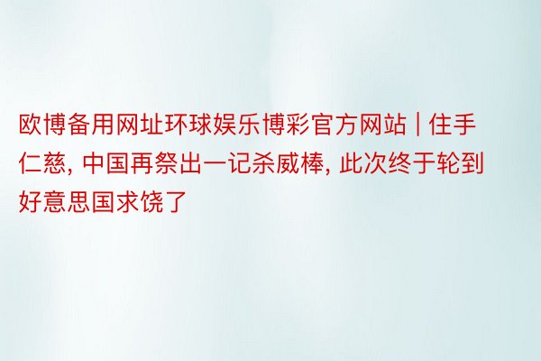 欧博备用网址环球娱乐博彩官方网站 | 住手仁慈， 中国再祭出一记杀威棒， 此次终于轮到好意思国求饶了