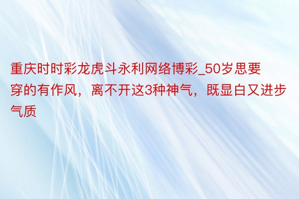 重庆时时彩龙虎斗永利网络博彩_50岁思要穿的有作风，离不开这3种神气，既显白又进步气质