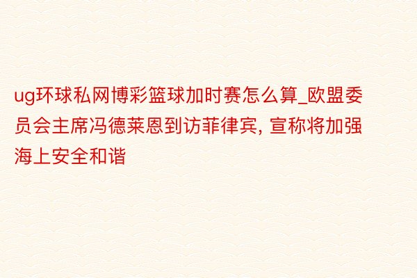 ug环球私网博彩篮球加时赛怎么算_欧盟委员会主席冯德莱恩到访菲律宾， 宣称将加强海上安全和谐