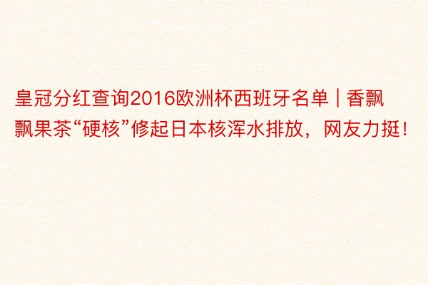 皇冠分红查询2016欧洲杯西班牙名单 | 香飘飘果茶“硬核”修起日本核浑水排放，网友力挺！