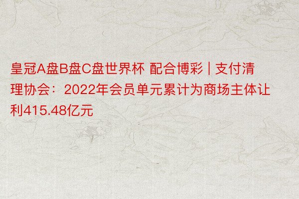 皇冠A盘B盘C盘世界杯 配合博彩 | 支付清理协会：2022年会员单元累计为商场主体让利415.48亿元