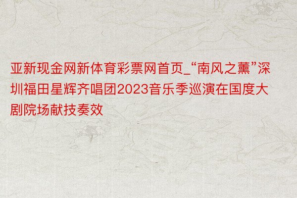 亚新现金网新体育彩票网首页_“南风之薰”深圳福田星辉齐唱团2023音乐季巡演在国度大剧院场献技奏效