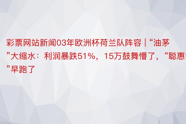 彩票网站新闻03年欧洲杯荷兰队阵容 | “油茅”大缩水：利润暴跌51%，15万鼓舞懵了，“聪惠钱”早跑了