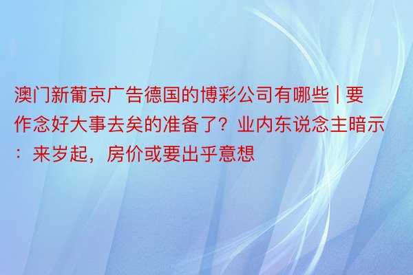 澳门新葡京广告德国的博彩公司有哪些 | 要作念好大事去矣的准备了？业内东说念主暗示：来岁起，房价或要出乎意想