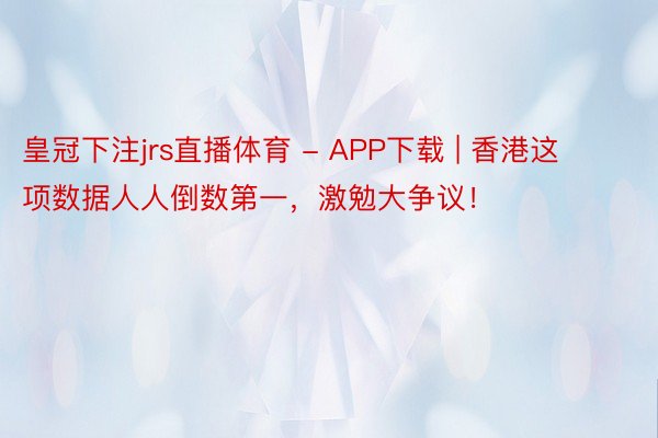 皇冠下注jrs直播体育 - APP下载 | 香港这项数据人人倒数第一，激勉大争议！