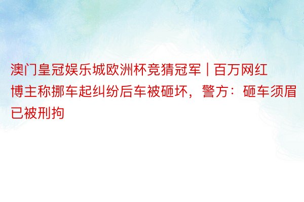 澳门皇冠娱乐城欧洲杯竞猜冠军 | 百万网红博主称挪车起纠纷后车被砸坏，警方：砸车须眉已被刑拘