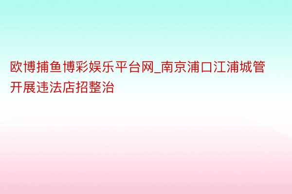 欧博捕鱼博彩娱乐平台网_南京浦口江浦城管开展违法店招整治