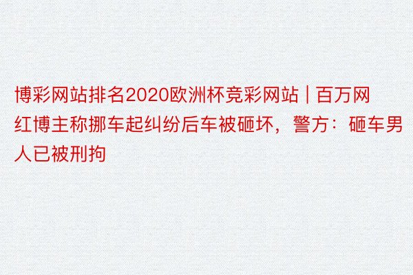 博彩网站排名2020欧洲杯竞彩网站 | 百万网红博主称挪车起纠纷后车被砸坏，警方：砸车男人已被刑拘