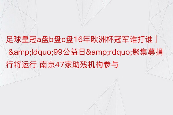 足球皇冠a盘b盘c盘16年欧洲杯冠军谁打谁 | &ldquo;99公益日&rdquo;聚集募捐行将运行 南京47家助残机构参与