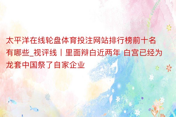 太平洋在线轮盘体育投注网站排行榜前十名有哪些_视评线丨里面辩白近两年 白宫已经为龙套中国祭了自家企业