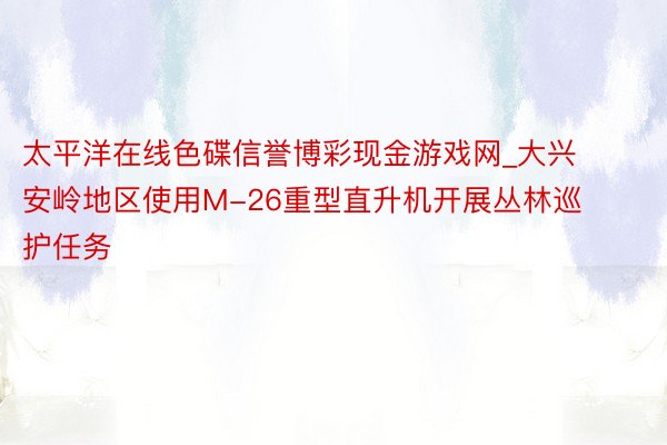 太平洋在线色碟信誉博彩现金游戏网_大兴安岭地区使用M-26重型直升机开展丛林巡护任务