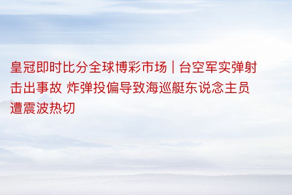 皇冠即时比分全球博彩市场 | 台空军实弹射击出事故 炸弹投偏导致海巡艇东说念主员遭震波热切