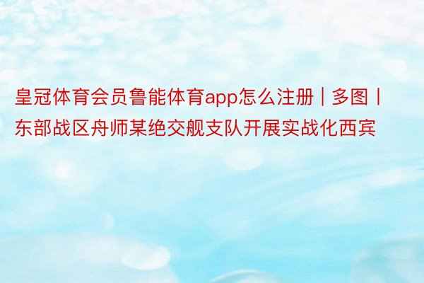 皇冠体育会员鲁能体育app怎么注册 | 多图丨东部战区舟师某绝交舰支队开展实战化西宾