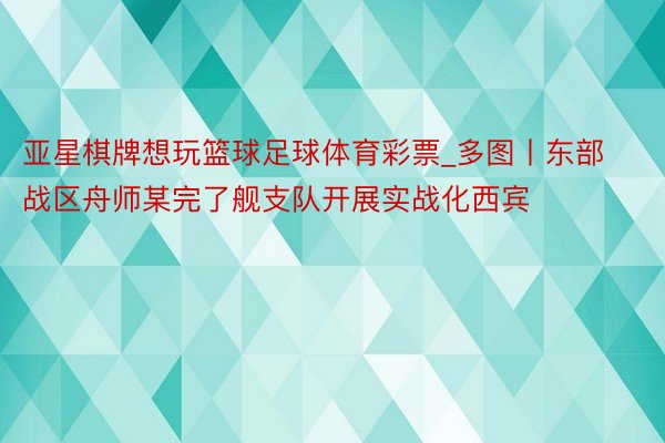 亚星棋牌想玩篮球足球体育彩票_多图丨东部战区舟师某完了舰支队开展实战化西宾