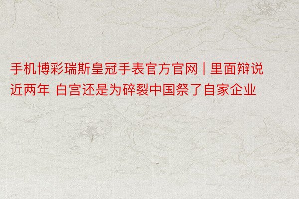 手机博彩瑞斯皇冠手表官方官网 | 里面辩说近两年 白宫还是为碎裂中国祭了自家企业