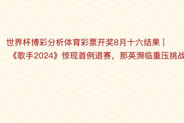 世界杯博彩分析体育彩票开奖8月十六结果 | 《歌手2024》惊现首例退赛，那英濒临重压挑战