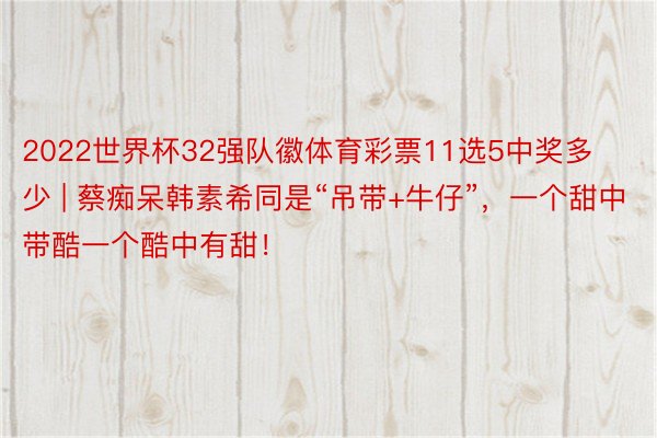 2022世界杯32强队徽体育彩票11选5中奖多少 | 蔡痴呆韩素希同是“吊带+牛仔”，一个甜中带酷一个酷中有甜！