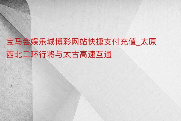 宝马会娱乐城博彩网站快捷支付充值_太原西北二环行将与太古高速互通