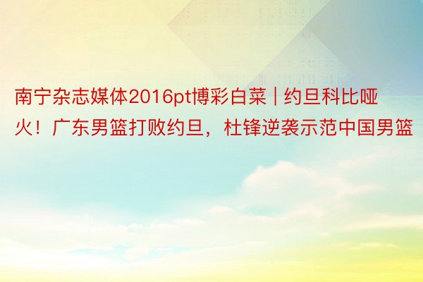 南宁杂志媒体2016pt博彩白菜 | 约旦科比哑火！广东男篮打败约旦，杜锋逆袭示范中国男篮