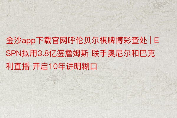 金沙app下载官网呼伦贝尔棋牌博彩查处 | ESPN拟用3.8亿签詹姆斯 联手奥尼尔和巴克利直播 开启10年讲明糊口
