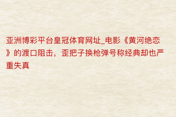 亚洲博彩平台皇冠体育网址_电影《黄河绝恋》的渡口阻击，歪把子换枪弹号称经典却也严重失真