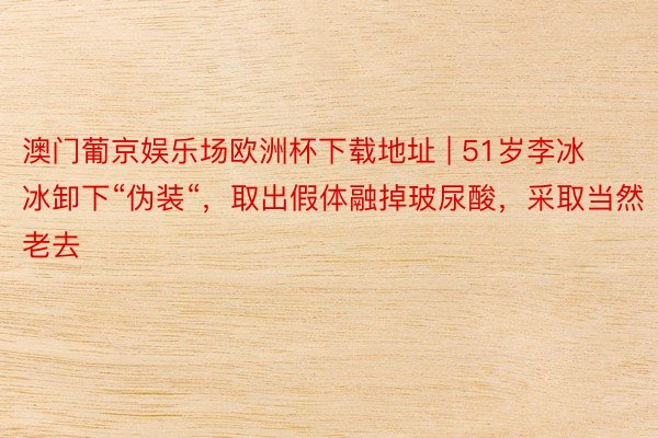 澳门葡京娱乐场欧洲杯下载地址 | 51岁李冰冰卸下“伪装“，取出假体融掉玻尿酸，采取当然老去