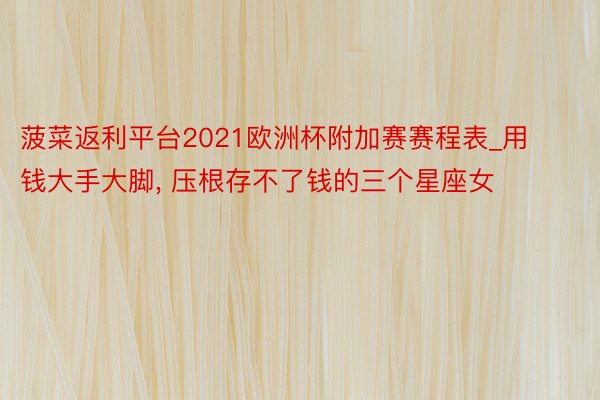 菠菜返利平台2021欧洲杯附加赛赛程表_用钱大手大脚, 压根存不了钱的三个星座女